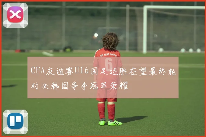 CFA友谊赛U16国足连胜在望最终轮对决韩国争夺冠军荣耀