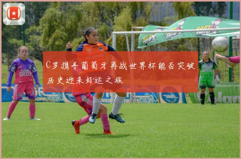 C罗携手葡萄牙再战世界杯能否突破历史迎来好运之旅