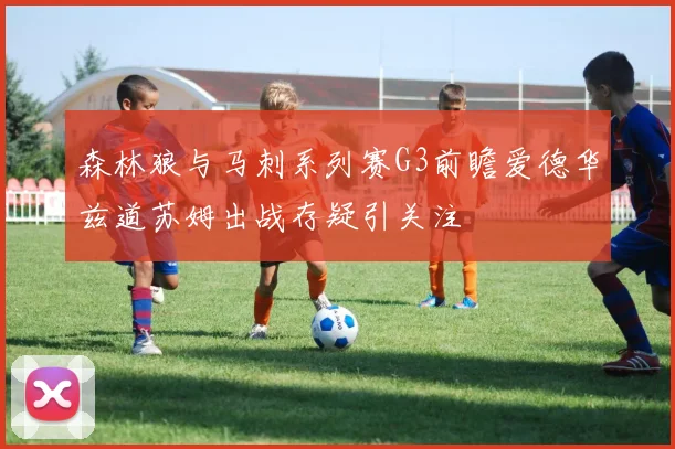 森林狼与马刺系列赛G3前瞻爱德华兹道苏姆出战存疑引关注
