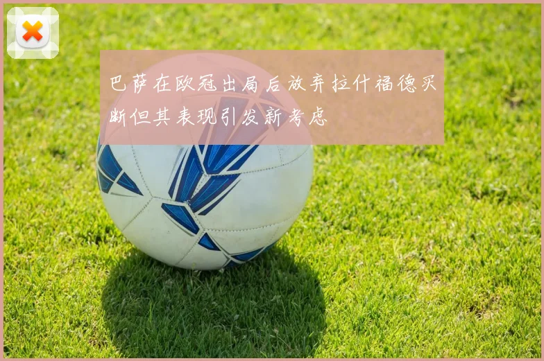 巴萨在欧冠出局后放弃拉什福德买断但其表现引发新考虑