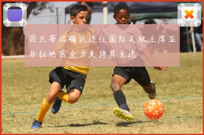 因凡蒂诺确认连任国际足联主席亚非拉地区全力支持其竞选