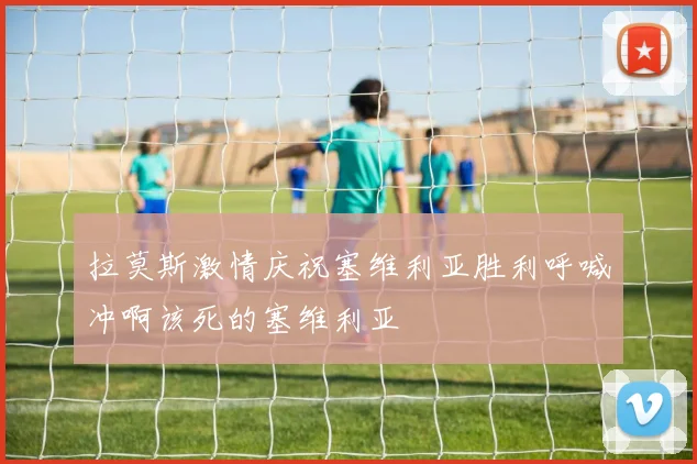 拉莫斯激情庆祝塞维利亚胜利呼喊冲啊该死的塞维利亚