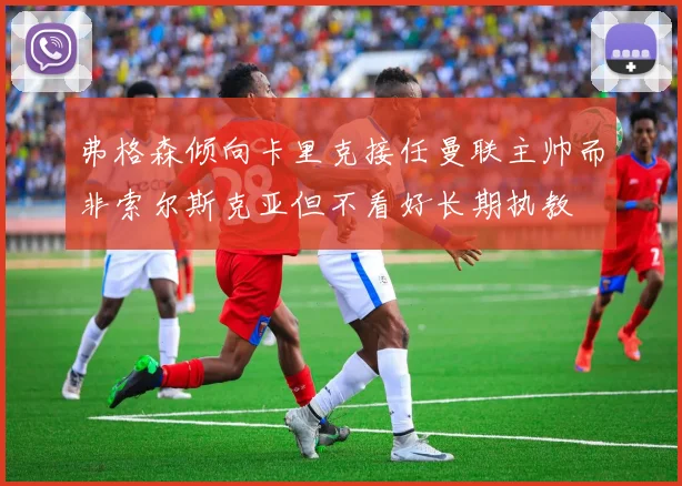 弗格森倾向卡里克接任曼联主帅而非索尔斯克亚但不看好长期执教