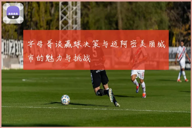字母哥谈赢球决策与迈阿密美丽城市的魅力与挑战