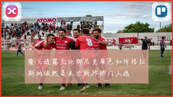 隆戈透露无论朗尼克角色如何格拉斯纳依然是米兰新帅热门人选