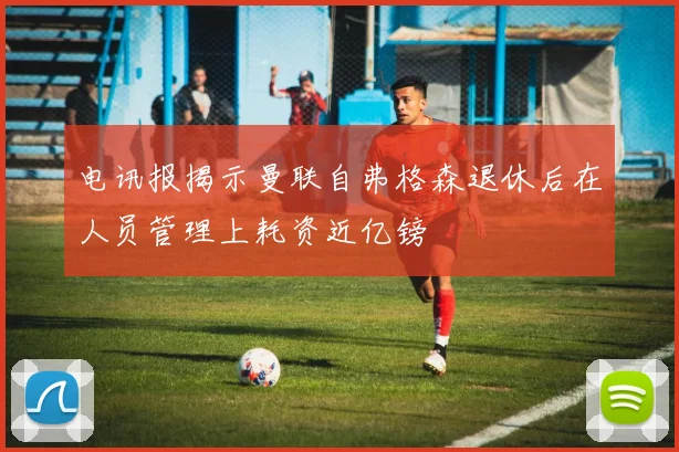 电讯报揭示曼联自弗格森退休后在人员管理上耗资近亿镑