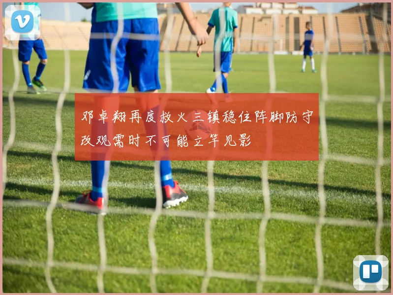 邓卓翔再度救火三镇稳住阵脚防守改观需时不可能立竿见影