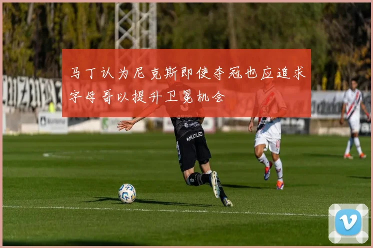 马丁认为尼克斯即使夺冠也应追求字母哥以提升卫冕机会