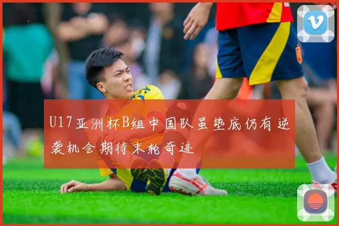 U17亚洲杯B组中国队虽垫底仍有逆袭机会期待末轮奇迹