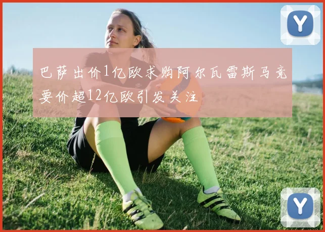 巴萨出价1亿欧求购阿尔瓦雷斯马竞要价超12亿欧引发关注