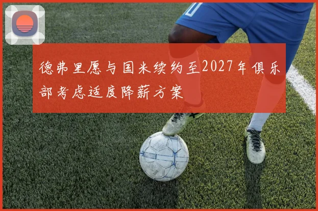 德弗里愿与国米续约至2027年俱乐部考虑适度降薪方案